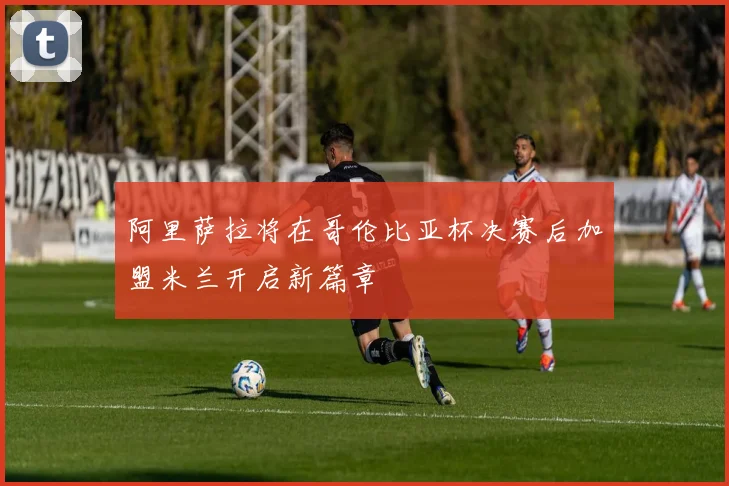 阿里萨拉将在哥伦比亚杯决赛后加盟米兰开启新篇章