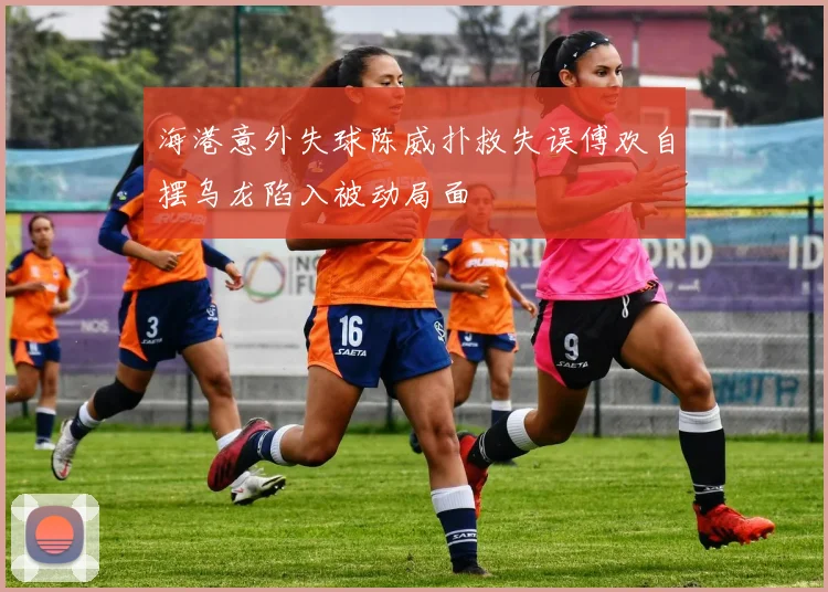 海港意外失球陈威扑救失误傅欢自摆乌龙陷入被动局面