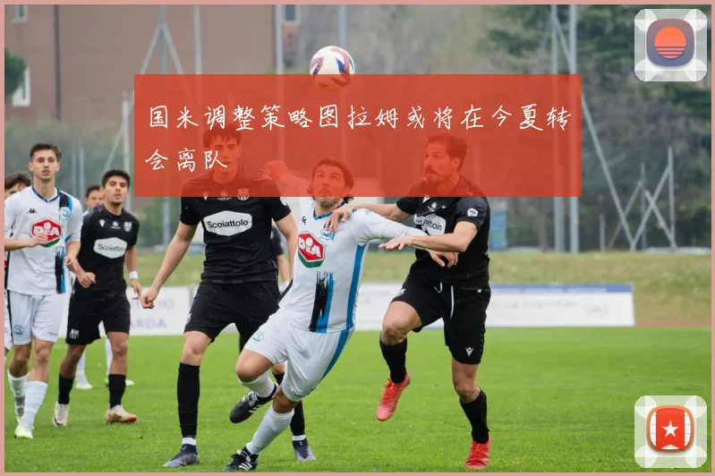 国米调整策略图拉姆或将在今夏转会离队