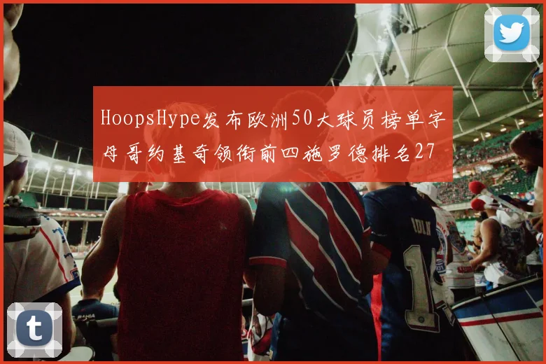 HoopsHype发布欧洲50大球员榜单字母哥约基奇领衔前四施罗德排名27