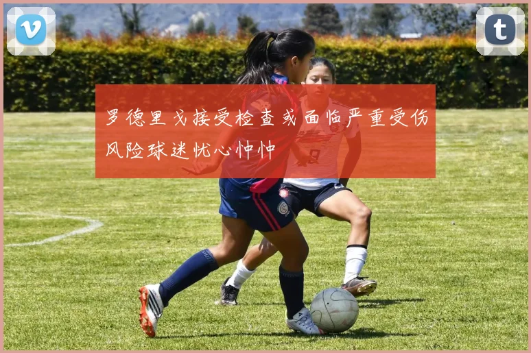 罗德里戈接受检查或面临严重受伤风险球迷忧心忡忡
