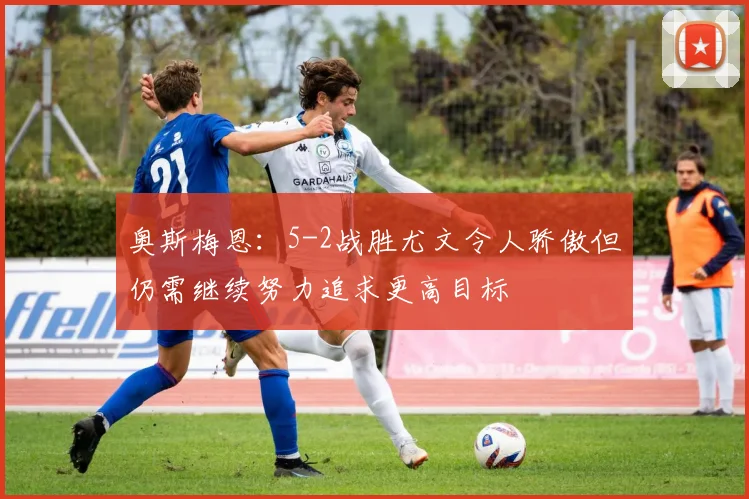 奥斯梅恩：5-2战胜尤文令人骄傲但仍需继续努力追求更高目标