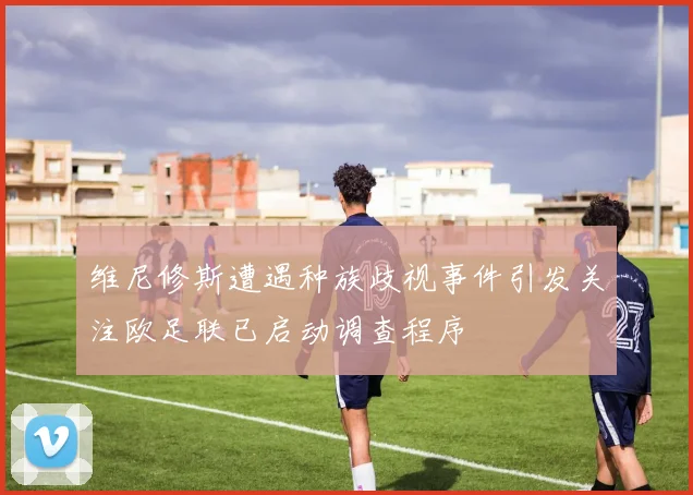 维尼修斯遭遇种族歧视事件引发关注欧足联已启动调查程序