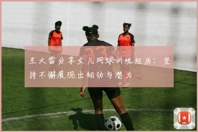王大雷分享女儿网球训练经历：坚持不懈展现出韧劲与潜力