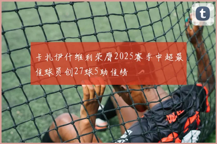卡扎伊什维利荣膺2025赛季中超最佳球员创27球5助佳绩