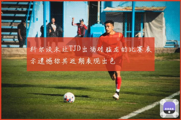 科尔谈未让TJD出场对猛龙的比赛表示遗憾称其近期表现出色