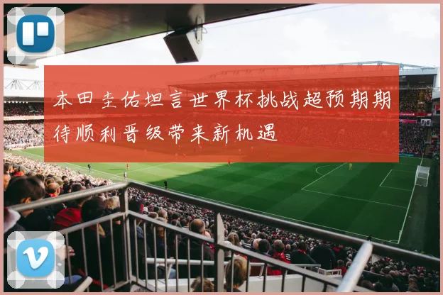 本田圭佑坦言世界杯挑战超预期期待顺利晋级带来新机遇