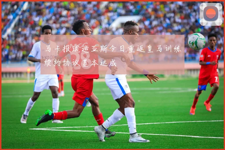 马卡报道迪亚斯今日重返皇马训练续约协议基本达成