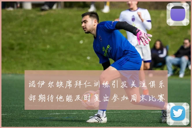 诺伊尔缺席拜仁训练引发关注俱乐部期待他能及时复出参加周末比赛
