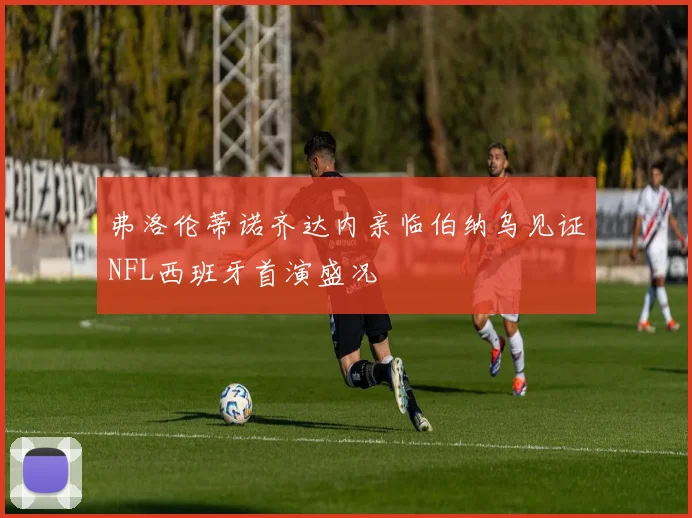 弗洛伦蒂诺齐达内亲临伯纳乌见证NFL西班牙首演盛况