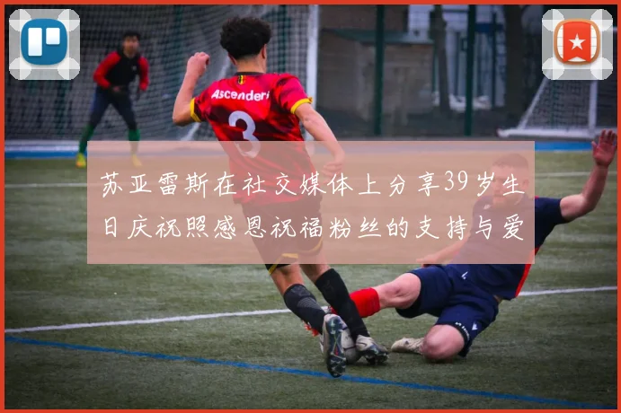 苏亚雷斯在社交媒体上分享39岁生日庆祝照感恩祝福粉丝的支持与爱护