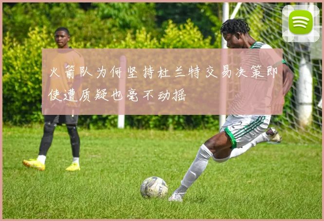 火箭队为何坚持杜兰特交易决策即使遭质疑也毫不动摇